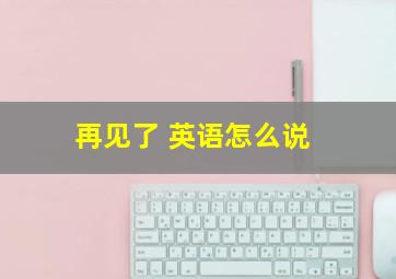 再见了 英语怎么说